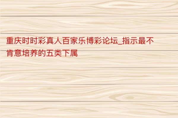 重庆时时彩真人百家乐博彩论坛_指示最不肯意培养的五类下属