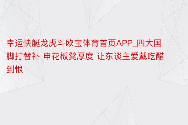 幸运快艇龙虎斗欧宝体育首页APP_四大国脚打替补 申花板凳厚度 让东谈主爱戴吃醋到恨