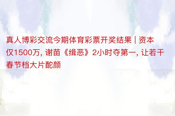 真人博彩交流今期体育彩票开奖结果 | 资本仅1500万, 谢苗《缉恶》2小时夺第一, 让若干春节档大片酡颜