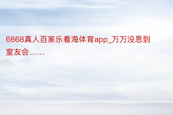 6868真人百家乐看海体育app_万万没思到室友会……