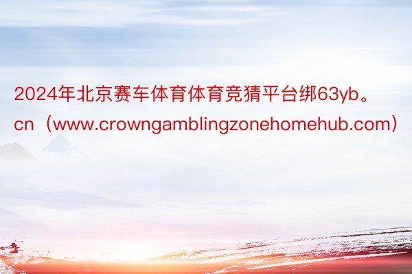 2024年北京赛车体育体育竞猜平台绑63yb。cn（www.crowngamblingzonehomehub.com）