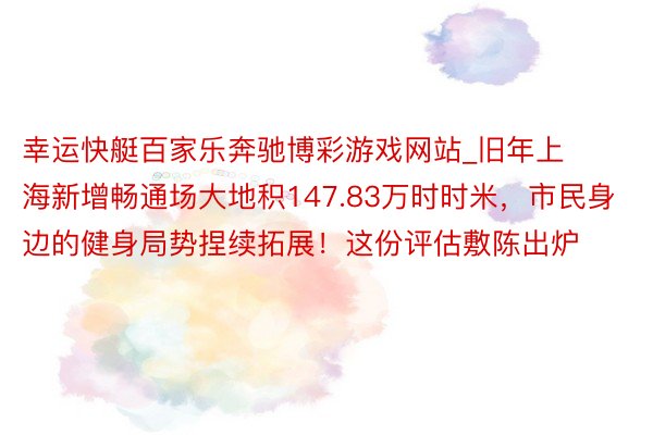 幸运快艇百家乐奔驰博彩游戏网站_旧年上海新增畅通场大地积147.83万时时米，市民身边的健身局势捏续拓展！这份评估敷陈出炉