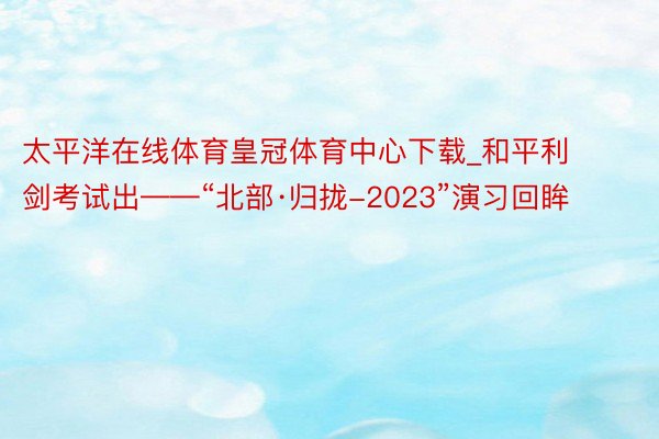 太平洋在线体育皇冠体育中心下载_和平利剑考试出——“北部·归拢-2023”演习回眸