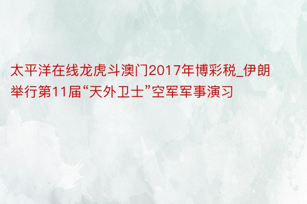 太平洋在线龙虎斗澳门2017年博彩税_伊朗举行第11届“天外卫士”空军军事演习