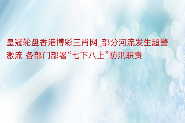 皇冠轮盘香港博彩三肖网_部分河流发生超警激流 各部门部署“七下八上”防汛职责