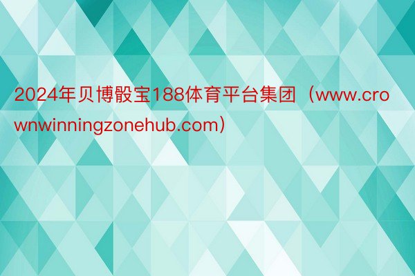 2024年贝博骰宝188体育平台集团（www.crownwinningzonehub.com）