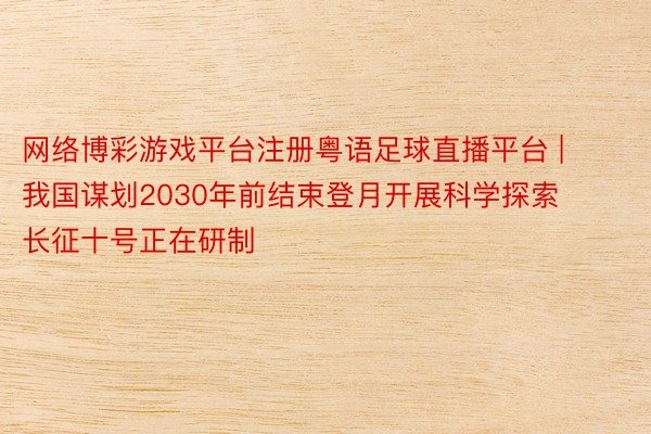 网络博彩游戏平台注册粤语足球直播平台 | 我国谋划2030年前结束登月开展科学探索 长征十号正在研制