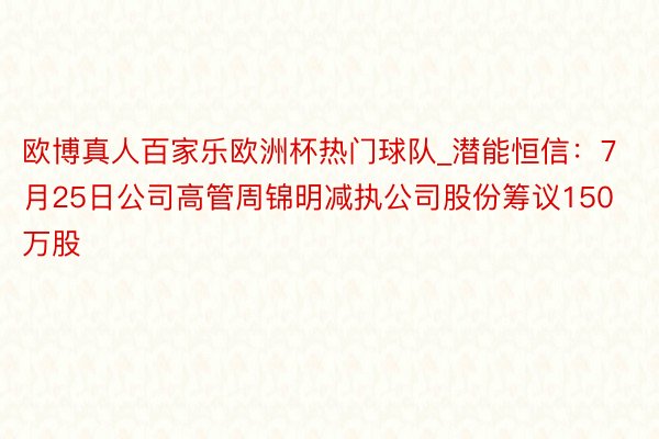 欧博真人百家乐欧洲杯热门球队_潜能恒信：7月25日公司高管周锦明减执公司股份筹议150万股