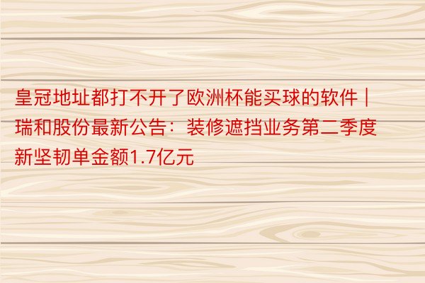 皇冠地址都打不开了欧洲杯能买球的软件 | 瑞和股份最新公告：装修遮挡业务第二季度新坚韧单金额1.7亿元