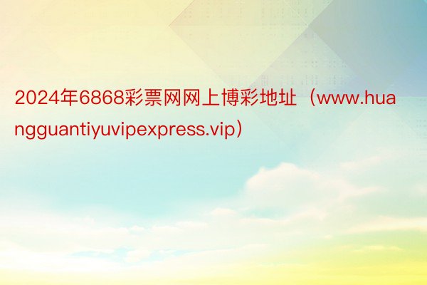 2024年6868彩票网网上博彩地址（www.huangguantiyuvipexpress.vip）