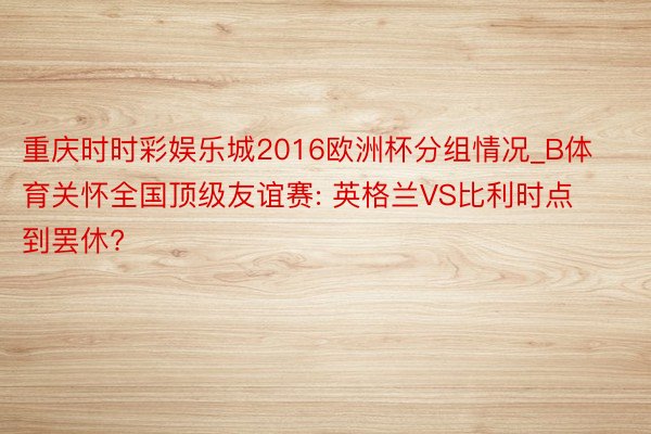 重庆时时彩娱乐城2016欧洲杯分组情况_B体育关怀全国顶级友谊赛: 英格兰VS比利时点到罢休?