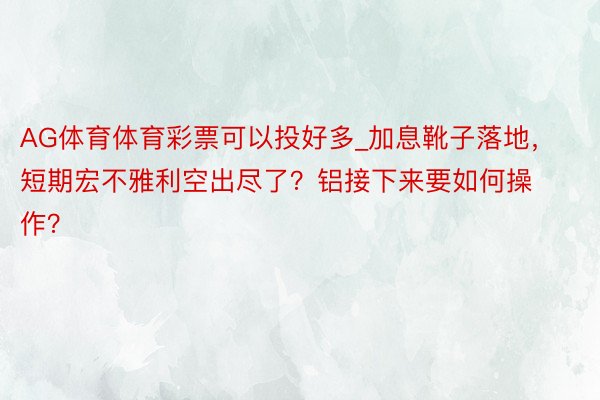 AG体育体育彩票可以投好多_加息靴子落地，短期宏不雅利空出尽了？铝接下来要如何操作？