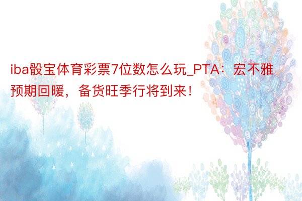 iba骰宝体育彩票7位数怎么玩_PTA：宏不雅预期回暖，备货旺季行将到来！