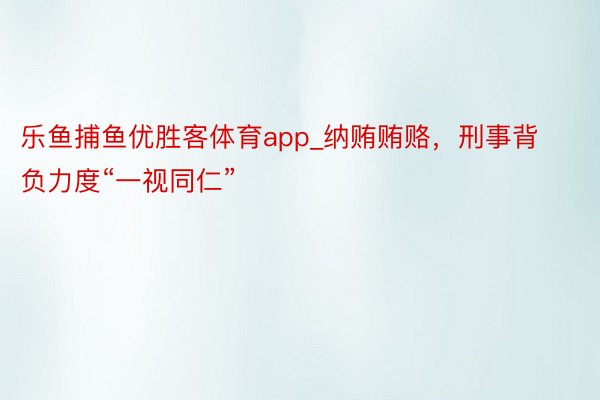 乐鱼捕鱼优胜客体育app_纳贿贿赂，刑事背负力度“一视同仁”