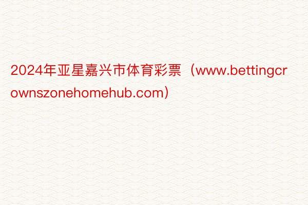 2024年亚星嘉兴市体育彩票（www.bettingcrownszonehomehub.com）