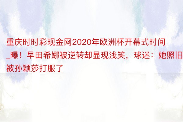 重庆时时彩现金网2020年欧洲杯开幕式时间_曝！早田希娜被逆转却显现浅笑，球迷：她照旧被孙颖莎打服了