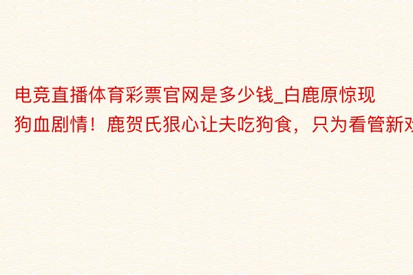 电竞直播体育彩票官网是多少钱_白鹿原惊现狗血剧情！鹿贺氏狠心让夫吃狗食，只为看管新欢