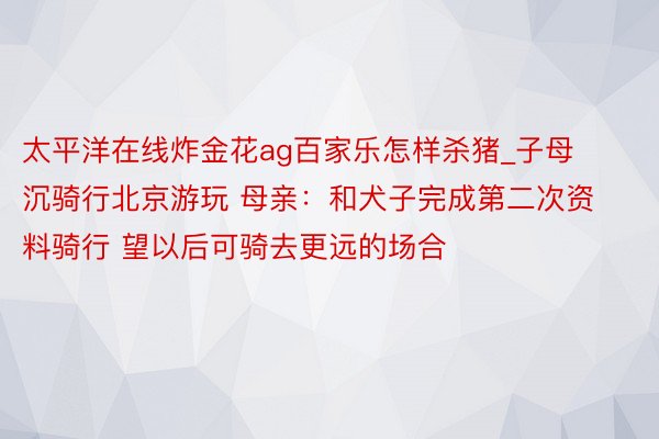 太平洋在线炸金花ag百家乐怎样杀猪_子母沉骑行北京游玩 母亲：和犬子完成第二次资料骑行 望以后可骑去更远的场合