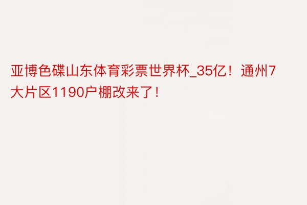 亚博色碟山东体育彩票世界杯_35亿！通州7大片区1190户棚改来了！