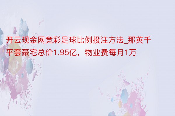 开云现金网竞彩足球比例投注方法_那英千平套豪宅总价1.95亿，物业费每月1万