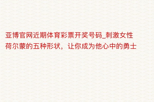 亚博官网近期体育彩票开奖号码_刺激女性荷尔蒙的五种形状，让你成为他心中的勇士