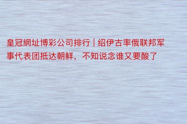 皇冠網址博彩公司排行 | 绍伊古率俄联邦军事代表团抵达朝鲜，不知说念谁又要酸了