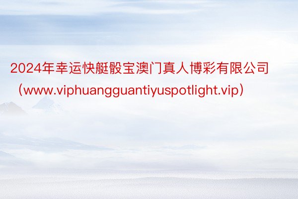 2024年幸运快艇骰宝澳门真人博彩有限公司（www.viphuangguantiyuspotlight.vip）