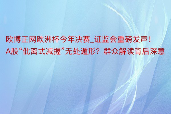 欧博正网欧洲杯今年决赛_证监会重磅发声！A股“仳离式减握”无处遁形？群众解读背后深意