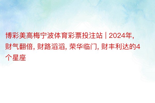 博彩美高梅宁波体育彩票投注站 | 2024年, 财气翻倍, 财路滔滔, 荣华临门, 财丰利达的4个星座