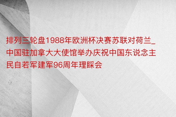 排列三轮盘1988年欧洲杯决赛苏联对荷兰_中国驻加拿大大使馆举办庆祝中国东说念主民自若军建军96周年理睬会