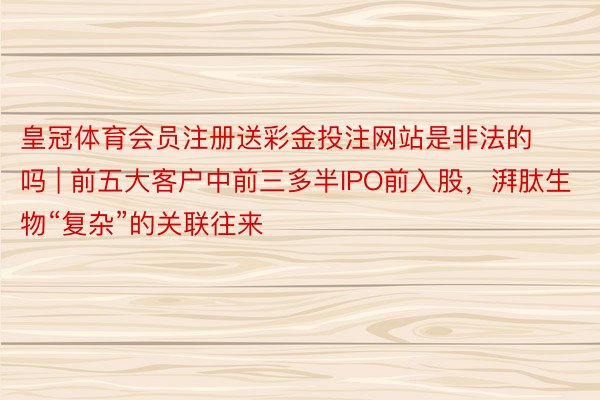 皇冠体育会员注册送彩金投注网站是非法的吗 | 前五大客户中前三多半IPO前入股，湃肽生物“复杂”的关联往来