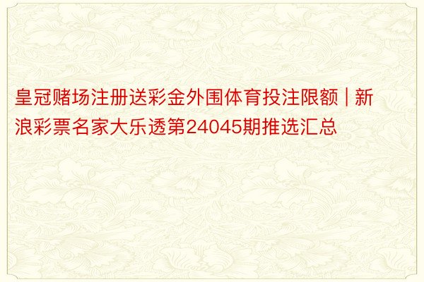 皇冠赌场注册送彩金外围体育投注限额 | 新浪彩票名家大乐透第24045期推选汇总