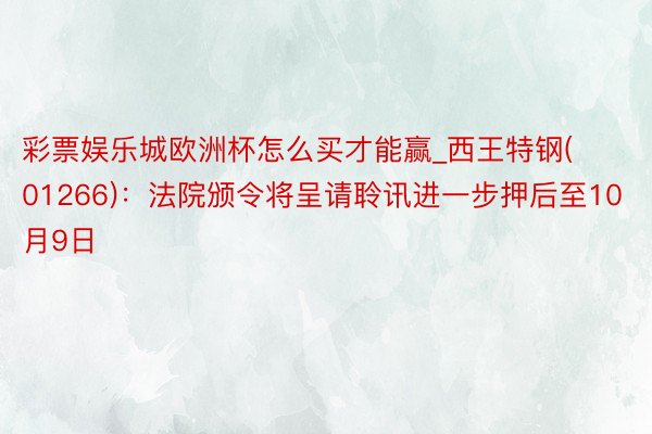 彩票娱乐城欧洲杯怎么买才能赢_西王特钢(01266)：法院颁令将呈请聆讯进一步押后至10月9日