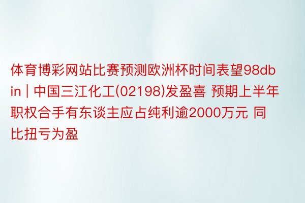 体育博彩网站比赛预测欧洲杯时间表望98db in | 中国三江化工(02198)发盈喜 预期上半年职权合手有东谈主应占纯利逾2000万元 同比扭亏为盈