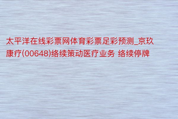 太平洋在线彩票网体育彩票足彩预测_京玖康疗(00648)络续策动医疗业务 络续停牌