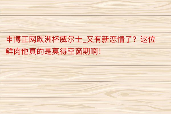 申博正网欧洲杯威尔士_又有新恋情了？这位鲜肉他真的是莫得空窗期啊！