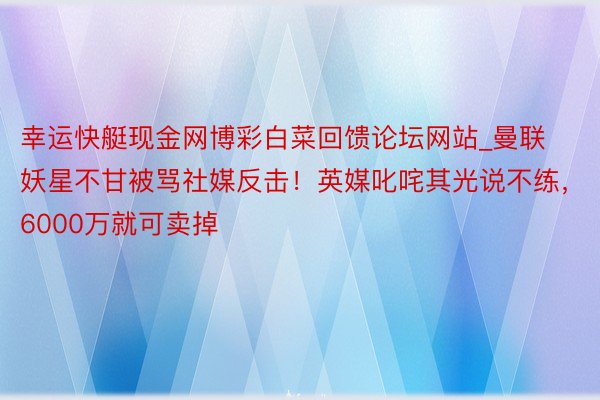 幸运快艇现金网博彩白菜回馈论坛网站_曼联妖星不甘被骂社媒反击！英媒叱咤其光说不练，6000万就可卖掉