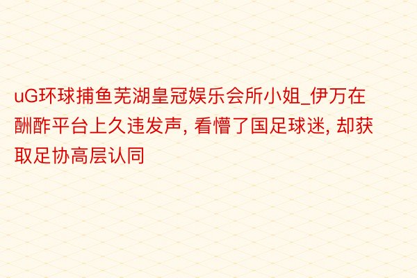 uG环球捕鱼芜湖皇冠娱乐会所小姐_伊万在酬酢平台上久违发声, 看懵了国足球迷, 却获取足协高层认同