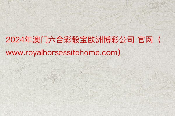 2024年澳门六合彩骰宝欧洲博彩公司 官网（www.royalhorsessitehome.com）