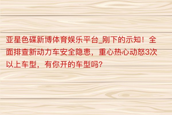 亚星色碟新博体育娱乐平台_刚下的示知！全面排查新动力车安全隐患，重心热心动怒3次以上车型，有你开的车型吗？