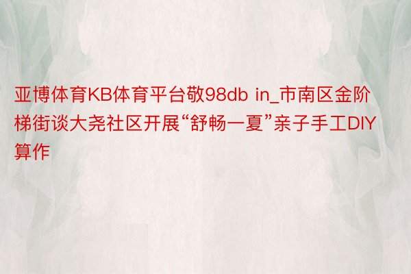 亚博体育KB体育平台敬98db in_市南区金阶梯街谈大尧社区开展“舒畅一夏”亲子手工DIY算作