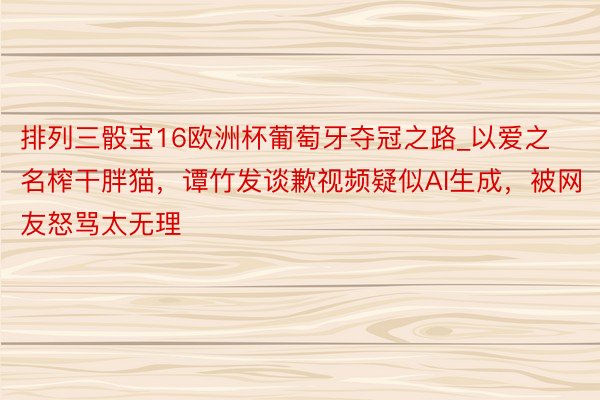 排列三骰宝16欧洲杯葡萄牙夺冠之路_以爱之名榨干胖猫，谭竹发谈歉视频疑似AI生成，被网友怒骂太无理