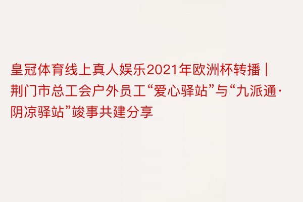 皇冠体育线上真人娱乐2021年欧洲杯转播 | 荆门市总工会户外员工“爱心驿站”与“九派通·阴凉驿站”竣事共建分享