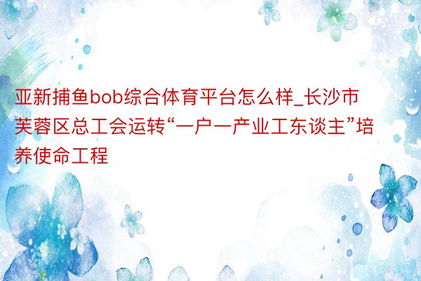 亚新捕鱼bob综合体育平台怎么样_长沙市芙蓉区总工会运转“一户一产业工东谈主”培养使命工程