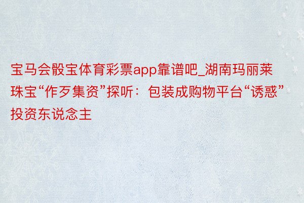 宝马会骰宝体育彩票app靠谱吧_湖南玛丽莱珠宝“作歹集资”探听：包装成购物平台“诱惑”投资东说念主