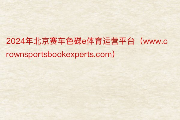 2024年北京赛车色碟e体育运营平台（www.crownsportsbookexperts.com）