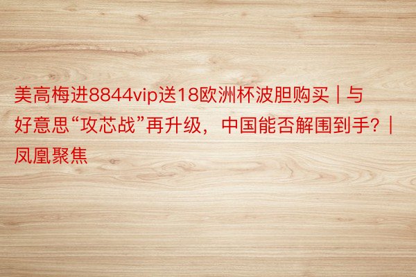 美高梅进8844vip送18欧洲杯波胆购买 | 与好意思“攻芯战”再升级，中国能否解围到手？| 凤凰聚焦