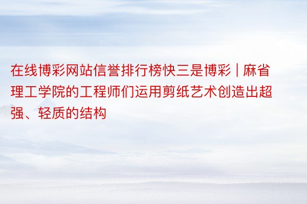 在线博彩网站信誉排行榜快三是博彩 | 麻省理工学院的工程师们运用剪纸艺术创造出超强、轻质的结构