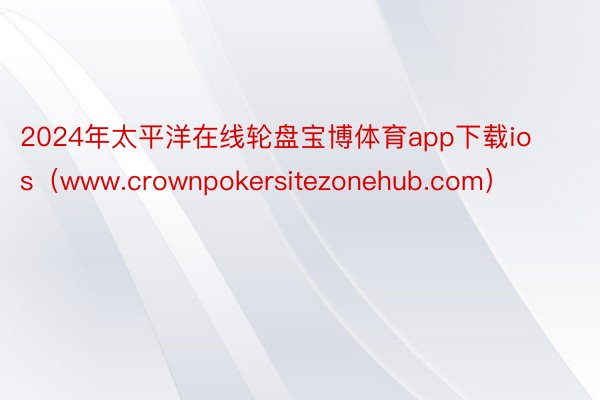 2024年太平洋在线轮盘宝博体育app下载ios（www.crownpokersitezonehub.com）