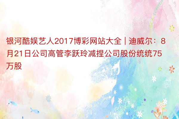 银河酷娱艺人2017博彩网站大全 | 迪威尔：8月21日公司高管李跃玲减捏公司股份统统75万股